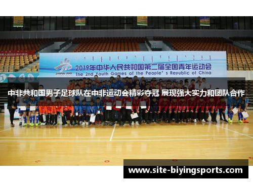 中非共和国男子足球队在中非运动会精彩夺冠 展现强大实力和团队合作