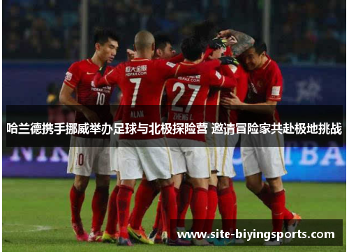 哈兰德携手挪威举办足球与北极探险营 邀请冒险家共赴极地挑战
