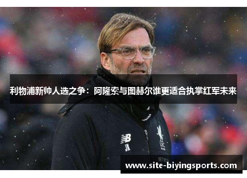 利物浦新帅人选之争：阿隆索与图赫尔谁更适合执掌红军未来