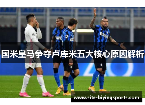 国米皇马争夺卢库米五大核心原因解析