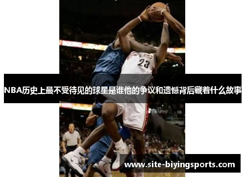 NBA历史上最不受待见的球星是谁他的争议和遗憾背后藏着什么故事