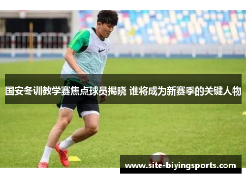 国安冬训教学赛焦点球员揭晓 谁将成为新赛季的关键人物