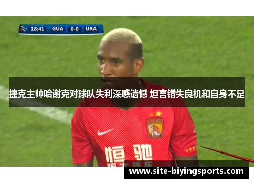 捷克主帅哈谢克对球队失利深感遗憾 坦言错失良机和自身不足