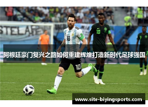 阿根廷豪门复兴之路如何重建辉煌打造新时代足球强国