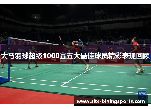大马羽球超级1000赛五大最佳球员精彩表现回顾